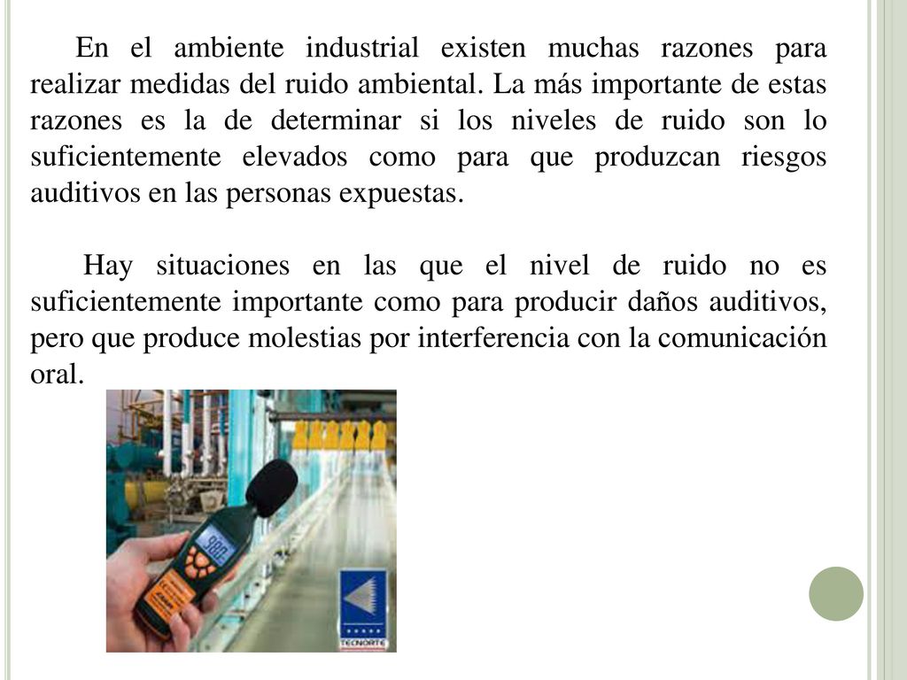En el ambiente industrial existen muchas razones para realizar medidas del ruido ambiental. La más importante de estas razones es la de determinar si los niveles de ruido son lo suficientemente elevados como para que produzcan riesgos auditivos en las personas expuestas.