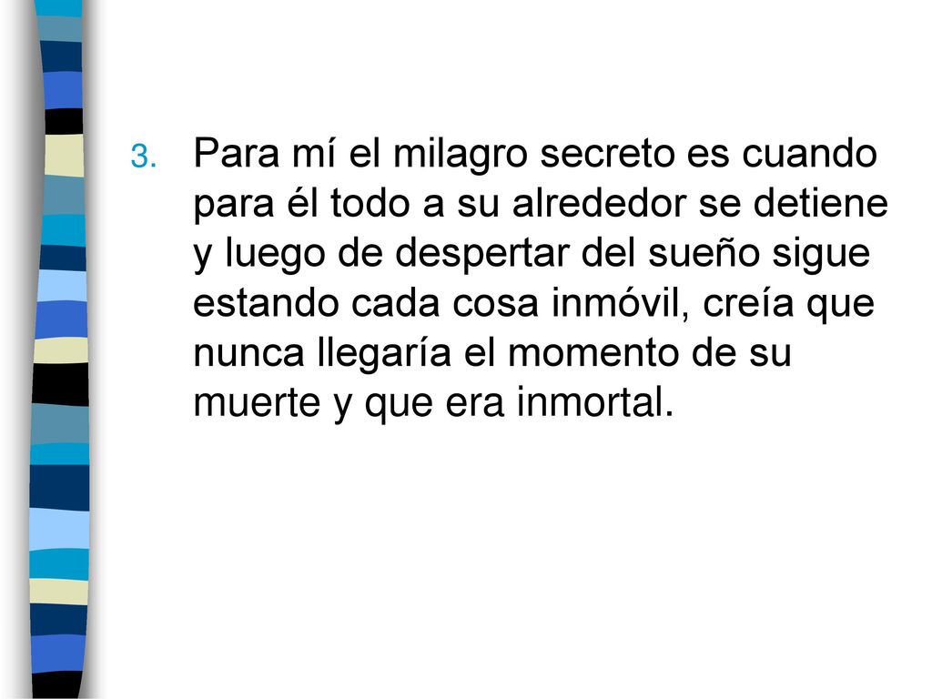 Para mí el milagro secreto es cuando para él todo a su alrededor se detiene y luego de despertar del sueño sigue estando cada cosa inmóvil, creía que nunca llegaría el momento de su muerte y que era inmortal.