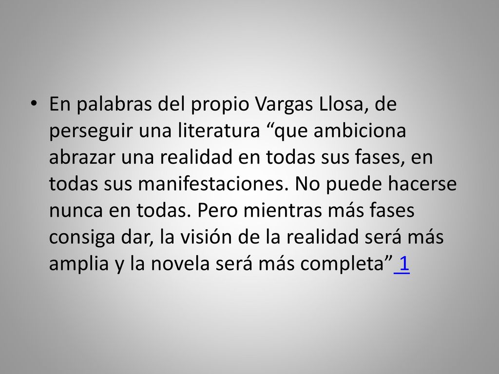 En palabras del propio Vargas Llosa, de perseguir una literatura que ambiciona abrazar una realidad en todas sus fases, en todas sus manifestaciones.