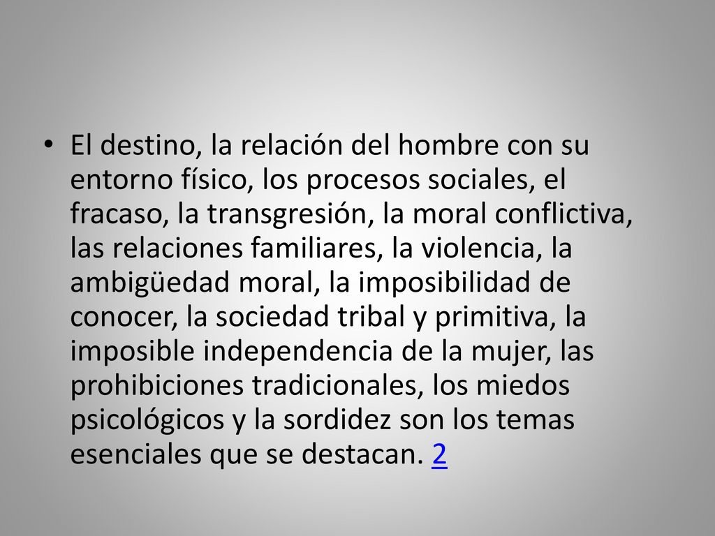 El destino, la relación del hombre con su entorno físico, los procesos sociales, el fracaso, la transgresión, la moral conflictiva, las relaciones familiares, la violencia, la ambigüedad moral, la imposibilidad de conocer, la sociedad tribal y primitiva, la imposible independencia de la mujer, las prohibiciones tradicionales, los miedos psicológicos y la sordidez son los temas esenciales que se destacan.