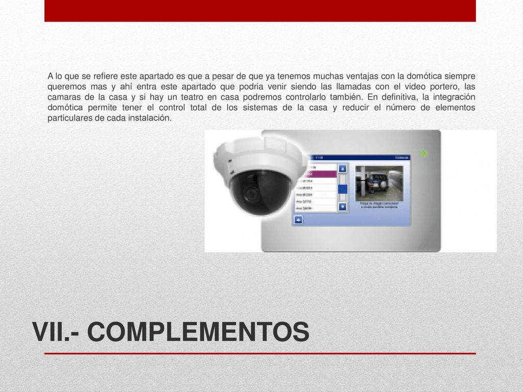 A lo que se refiere este apartado es que a pesar de que ya tenemos muchas ventajas con la domótica siempre queremos mas y ahí entra este apartado que podria venir siendo las llamadas con el video portero, las camaras de la casa y si hay un teatro en casa podremos controlarlo también. En definitiva, la integración domótica permite tener el control total de los sistemas de la casa y reducir el número de elementos particulares de cada instalación.