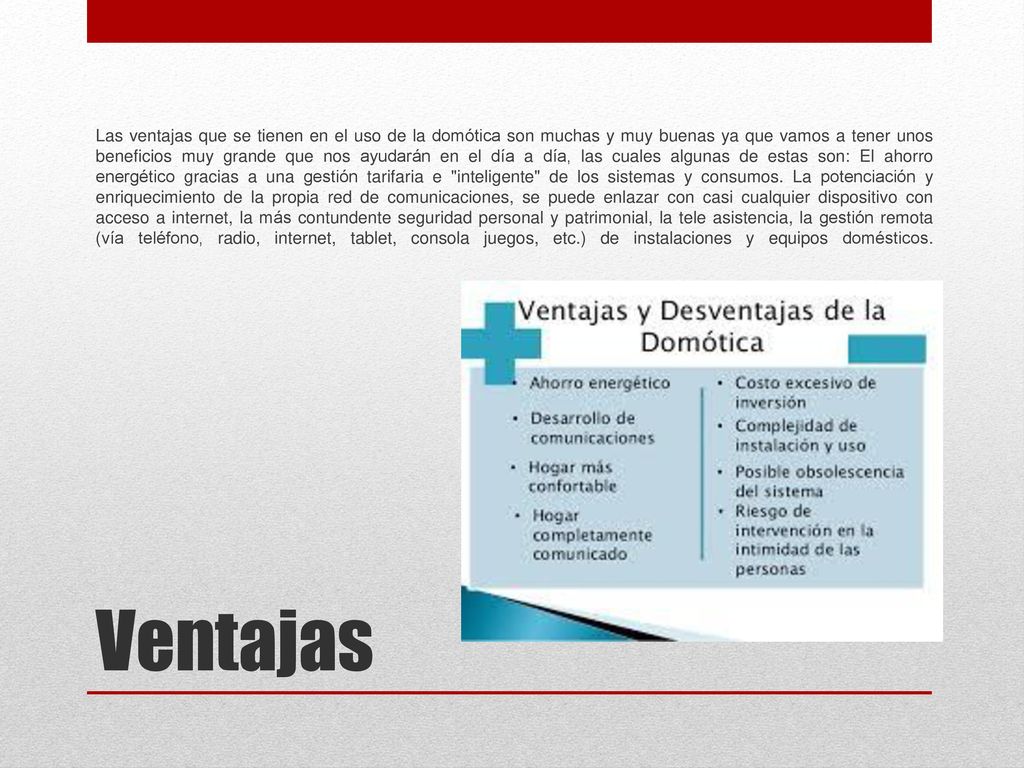 Las ventajas que se tienen en el uso de la domótica son muchas y muy buenas ya que vamos a tener unos beneficios muy grande que nos ayudarán en el día a día, las cuales algunas de estas son: El ahorro energético gracias a una gestión tarifaria e inteligente de los sistemas y consumos. La potenciación y enriquecimiento de la propia red de comunicaciones, se puede enlazar con casi cualquier dispositivo con acceso a internet, la más contundente seguridad personal y patrimonial, la tele asistencia, la gestión remota (vía teléfono, radio, internet, tablet, consola juegos, etc.) de instalaciones y equipos domésticos.