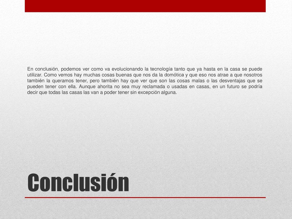En conclusión, podemos ver como va evolucionando la tecnología tanto que ya hasta en la casa se puede utilizar. Como vemos hay muchas cosas buenas que nos da la domótica y que eso nos atrae a que nosotros también la queramos tener, pero también hay que ver que son las cosas malas o las desventajas que se pueden tener con ella. Aunque ahorita no sea muy reclamada o usadas en casas, en un futuro se podría decir que todas las casas las van a poder tener sin excepción alguna.