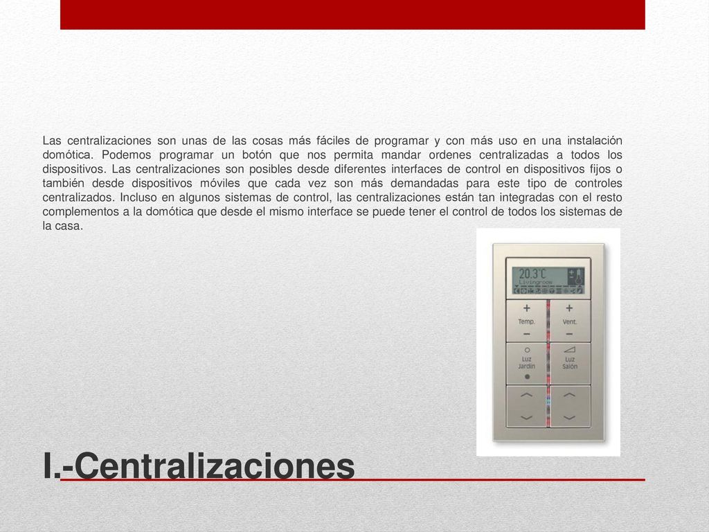Las centralizaciones son unas de las cosas más fáciles de programar y con más uso en una instalación domótica. Podemos programar un botón que nos permita mandar ordenes centralizadas a todos los dispositivos. Las centralizaciones son posibles desde diferentes interfaces de control en dispositivos fijos o también desde dispositivos móviles que cada vez son más demandadas para este tipo de controles centralizados. Incluso en algunos sistemas de control, las centralizaciones están tan integradas con el resto complementos a la domótica que desde el mismo interface se puede tener el control de todos los sistemas de la casa.