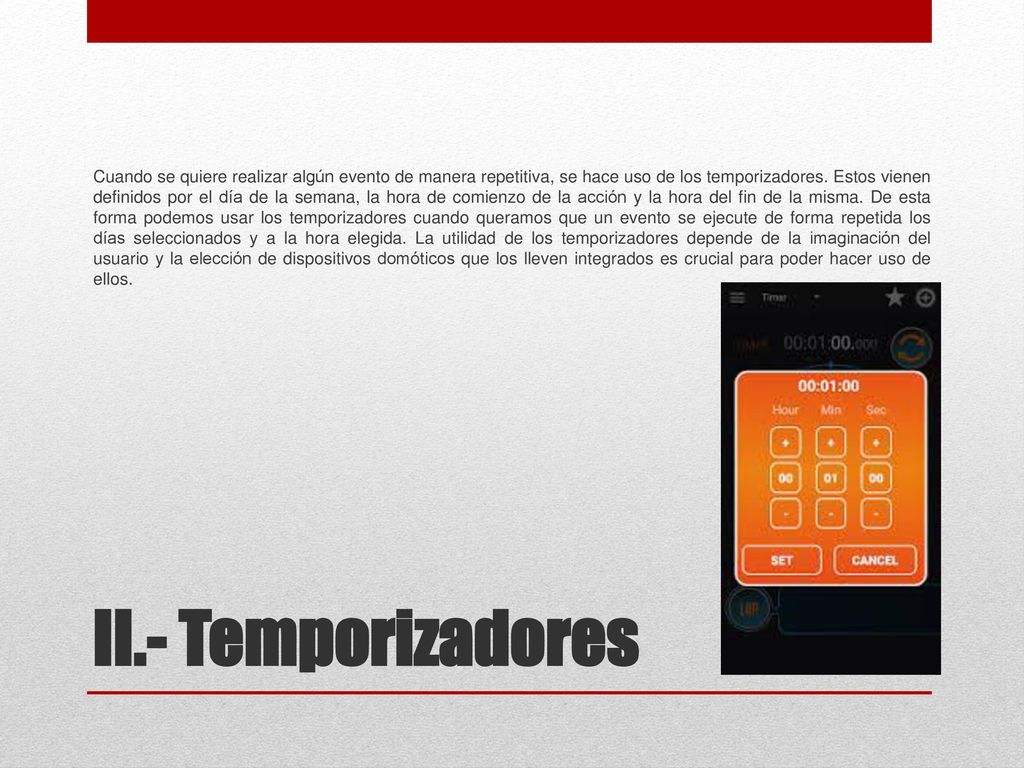 Cuando se quiere realizar algún evento de manera repetitiva, se hace uso de los temporizadores. Estos vienen definidos por el día de la semana, la hora de comienzo de la acción y la hora del fin de la misma. De esta forma podemos usar los temporizadores cuando queramos que un evento se ejecute de forma repetida los días seleccionados y a la hora elegida. La utilidad de los temporizadores depende de la imaginación del usuario y la elección de dispositivos domóticos que los lleven integrados es crucial para poder hacer uso de ellos.