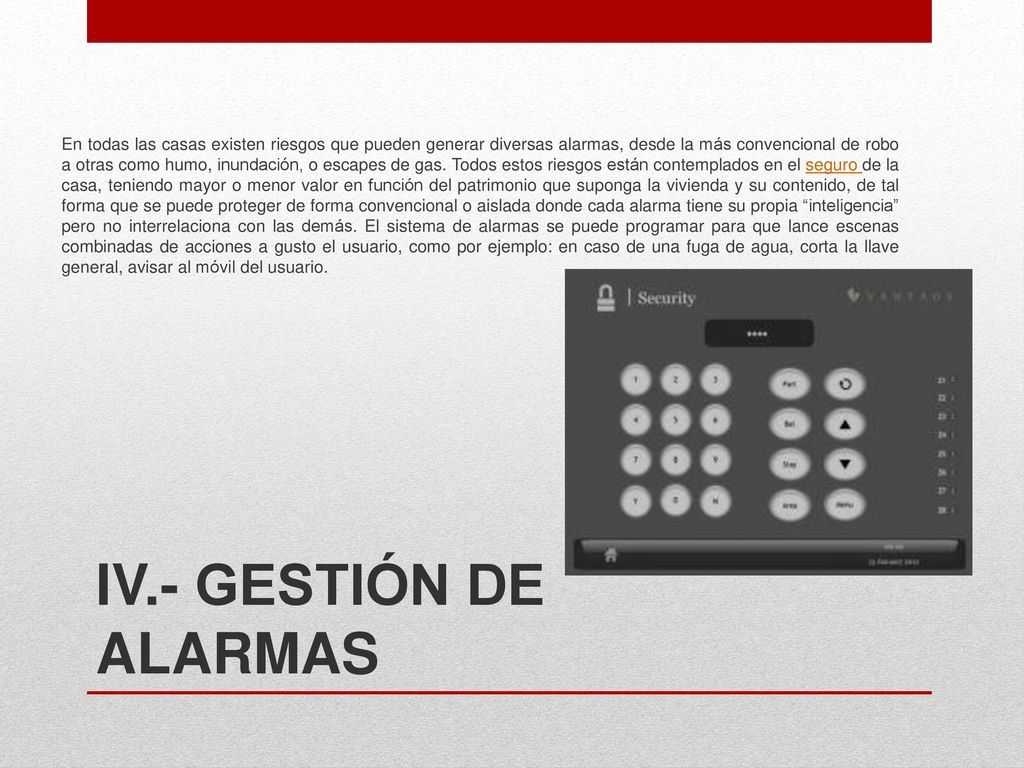 En todas las casas existen riesgos que pueden generar diversas alarmas, desde la más convencional de robo a otras como humo, inundación, o escapes de gas. Todos estos riesgos están contemplados en el seguro de la casa, teniendo mayor o menor valor en función del patrimonio que suponga la vivienda y su contenido, de tal forma que se puede proteger de forma convencional o aislada donde cada alarma tiene su propia inteligencia pero no interrelaciona con las demás. El sistema de alarmas se puede programar para que lance escenas combinadas de acciones a gusto el usuario, como por ejemplo: en caso de una fuga de agua, corta la llave general, avisar al móvil del usuario.