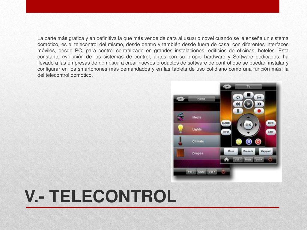 La parte más grafica y en definitiva la que más vende de cara al usuario novel cuando se le enseña un sistema domótico, es el telecontrol del mismo, desde dentro y también desde fuera de casa, con diferentes interfaces móviles, desde PC, para control centralizado en grandes instalaciones: edificios de oficinas, hoteles. Esta constante evolución de los sistemas de control, antes con su propio hardware y Software dedicados, ha llevado a las empresas de domótica a crear nuevos productos de software de control que se puedan instalar y configurar en los smartphones más demandados y en las tablets de uso cotidiano como una función más: la del telecontrol domótico.