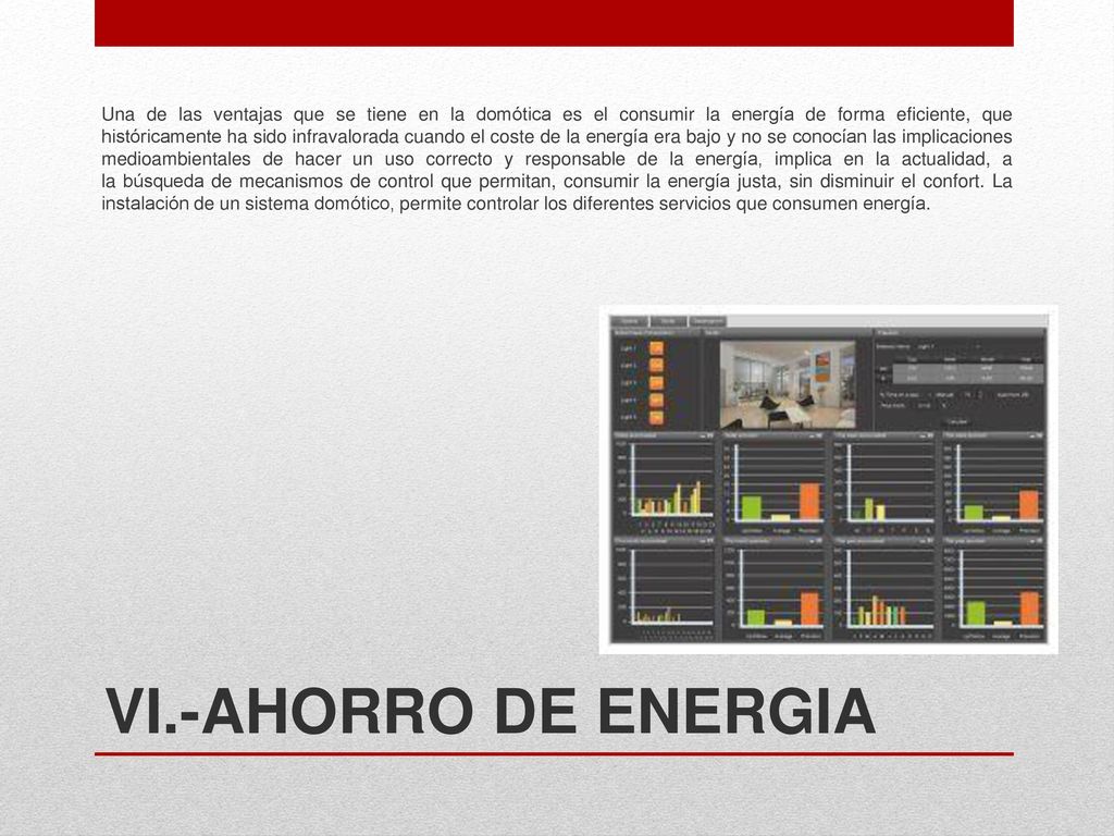 Una de las ventajas que se tiene en la domótica es el consumir la energía de forma eficiente, que históricamente ha sido infravalorada cuando el coste de la energía era bajo y no se conocían las implicaciones medioambientales de hacer un uso correcto y responsable de la energía, implica en la actualidad, a la búsqueda de mecanismos de control que permitan, consumir la energía justa, sin disminuir el confort. La instalación de un sistema domótico, permite controlar los diferentes servicios que consumen energía.