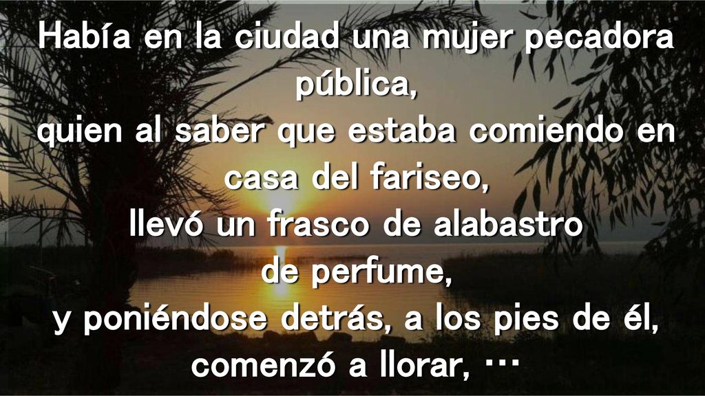 Había en la ciudad una mujer pecadora pública, quien al saber que estaba comiendo en casa del fariseo, llevó un frasco de alabastro de perfume, y poniéndose detrás, a los pies de él, comenzó a llorar, …