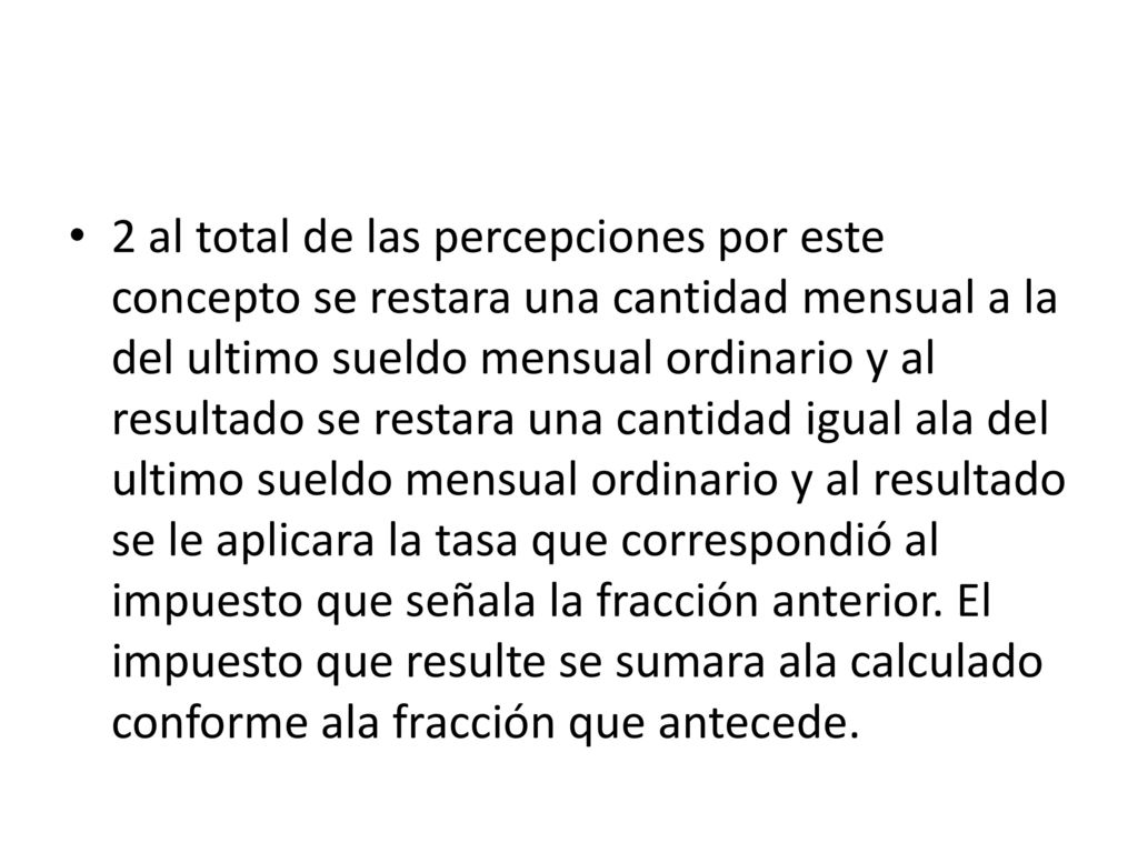 2 al total de las percepciones por este concepto se restara una cantidad mensual a la del ultimo sueldo mensual ordinario y al resultado se restara una cantidad igual ala del ultimo sueldo mensual ordinario y al resultado se le aplicara la tasa que correspondió al impuesto que señala la fracción anterior.
