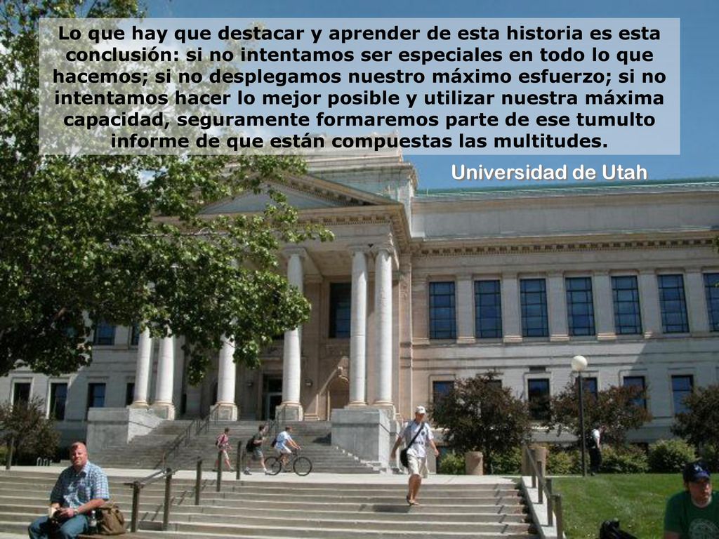 Lo que hay que destacar y aprender de esta historia es esta conclusión: si no intentamos ser especiales en todo lo que hacemos; si no desplegamos nuestro máximo esfuerzo; si no intentamos hacer lo mejor posible y utilizar nuestra máxima capacidad, seguramente formaremos parte de ese tumulto informe de que están compuestas las multitudes.