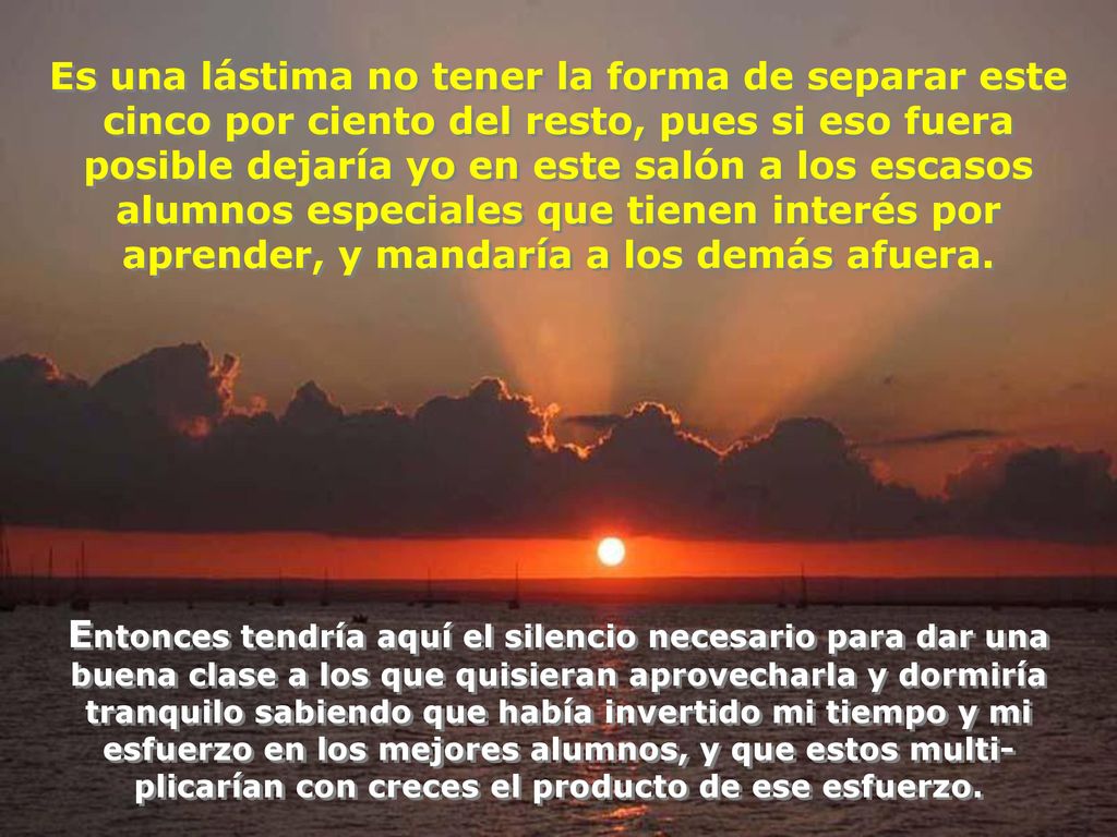 Es una lástima no tener la forma de separar este cinco por ciento del resto, pues si eso fuera posible dejaría yo en este salón a los escasos alumnos especiales que tienen interés por aprender, y mandaría a los demás afuera.