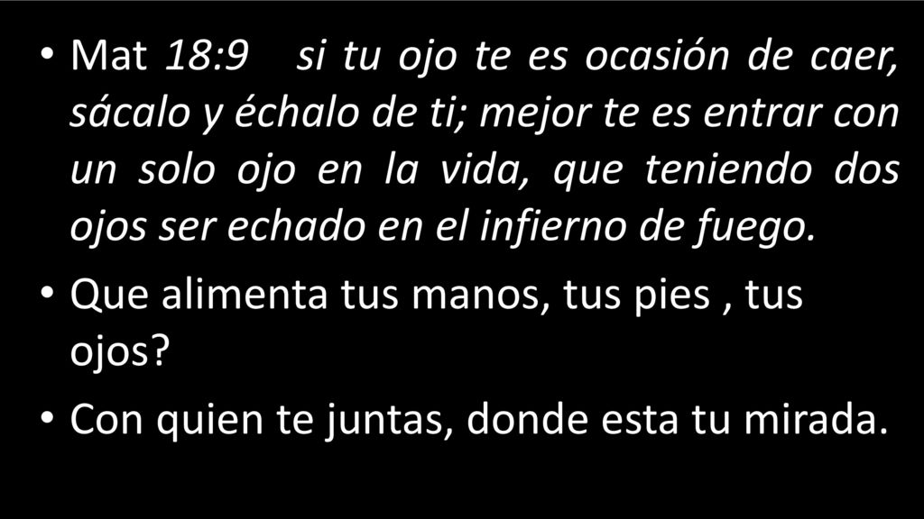Mat 18:9 si tu ojo te es ocasión de caer, sácalo y échalo de ti; mejor te es entrar con un solo ojo en la vida, que teniendo dos ojos ser echado en el infierno de fuego.