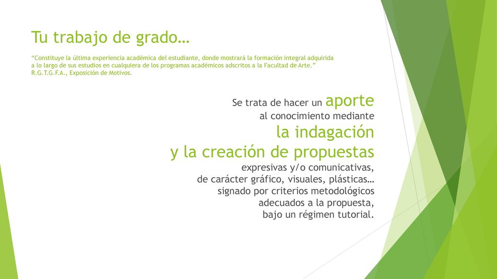 Tu trabajo de grado… Constituye la última experiencia académica del estudiante, donde mostrará la formación integral adquirida a lo largo de sus estudios en cualquiera de los programas académicos adscritos a la Facultad de Arte. R.G.T.G.F.A., Exposición de Motivos.