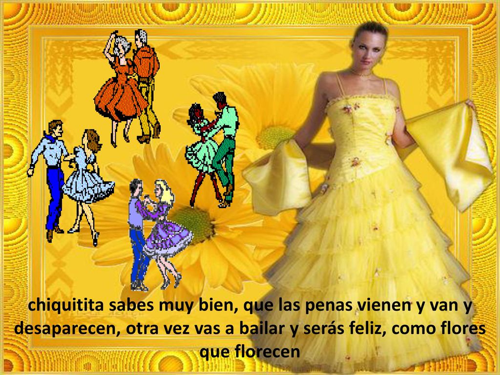 chiquitita sabes muy bien, que las penas vienen y van y desaparecen, otra vez vas a bailar y serás feliz, como flores que florecen
