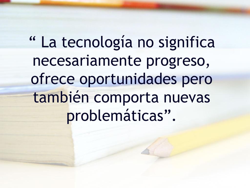La tecnología no significa necesariamente progreso, ofrece oportunidades pero también comporta nuevas problemáticas .