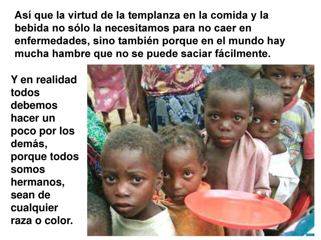 Así que la virtud de la templanza en la comida y la bebida no sólo la necesitamos para no caer en enfermedades, sino también porque en el mundo hay mucha hambre que no se puede saciar fácilmente.