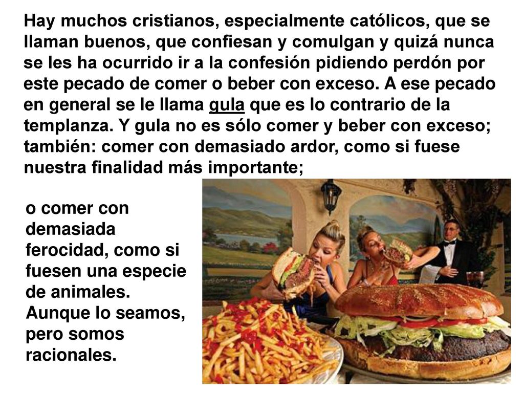 Hay muchos cristianos, especialmente católicos, que se llaman buenos, que confiesan y comulgan y quizá nunca se les ha ocurrido ir a la confesión pidiendo perdón por este pecado de comer o beber con exceso. A ese pecado en general se le llama gula que es lo contrario de la templanza. Y gula no es sólo comer y beber con exceso; también: comer con demasiado ardor, como si fuese nuestra finalidad más importante;