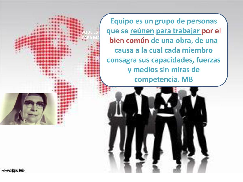 Equipo es un grupo de personas que se reúnen para trabajar por el bien común de una obra, de una causa a la cual cada miembro consagra sus capacidades, fuerzas y medios sin miras de competencia. MB