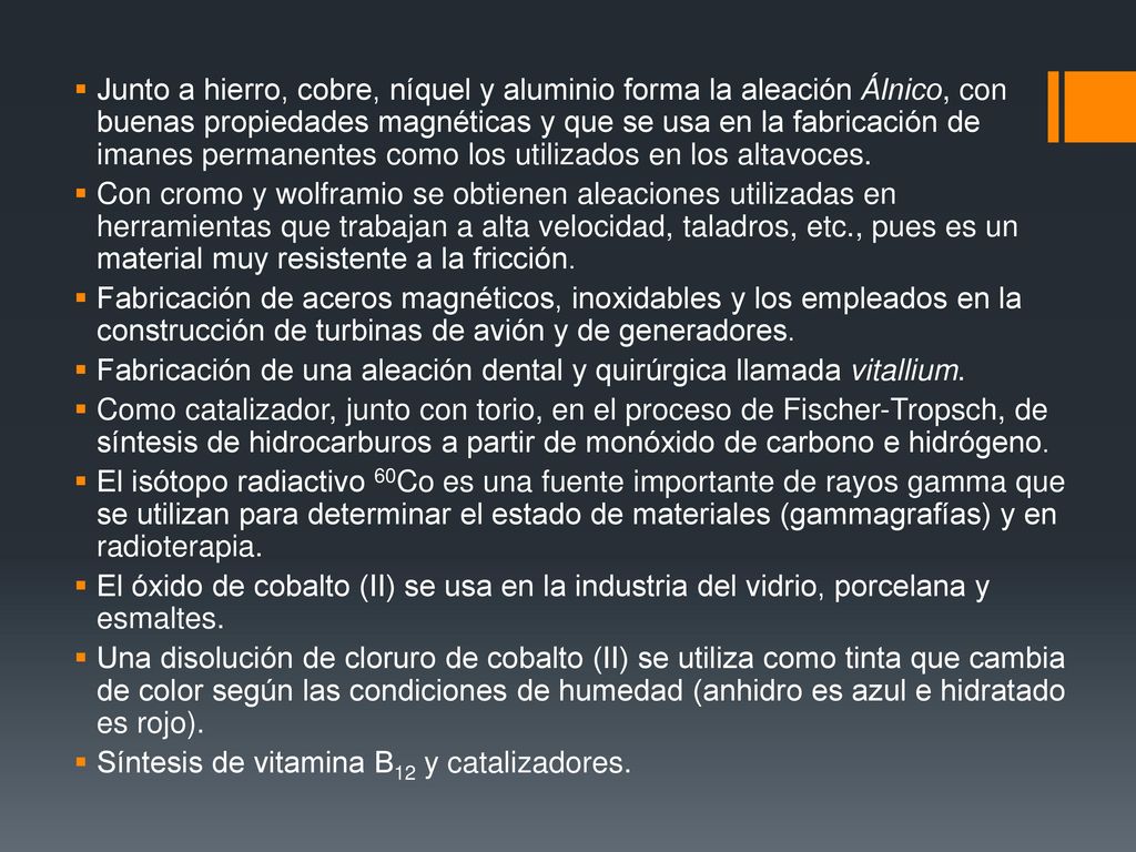 Junto a hierro, cobre, níquel y aluminio forma la aleación Álnico, con buenas propiedades magnéticas y que se usa en la fabricación de imanes permanentes como los utilizados en los altavoces.