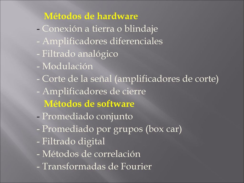 Métodos de hardware - Conexión a tierra o blindaje - Amplificadores diferenciales - Filtrado analógico - Modulación - Corte de la señal (amplificadores de corte) - Amplificadores de cierre Métodos de software - Promediado conjunto - Promediado por grupos (box car) - Filtrado digital - Métodos de correlación - Transformadas de Fourier