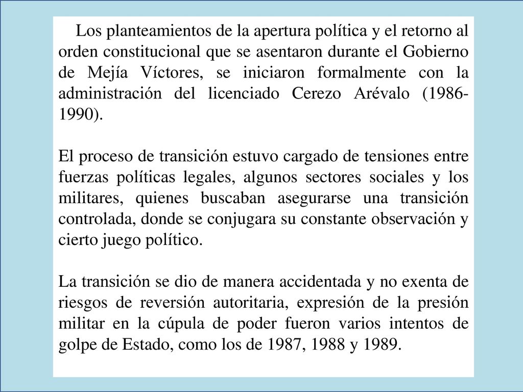 Los planteamientos de la apertura política y el retorno al orden constitucional que se asentaron durante el Gobierno de Mejía Víctores, se iniciaron formalmente con la administración del licenciado Cerezo Arévalo ( ).