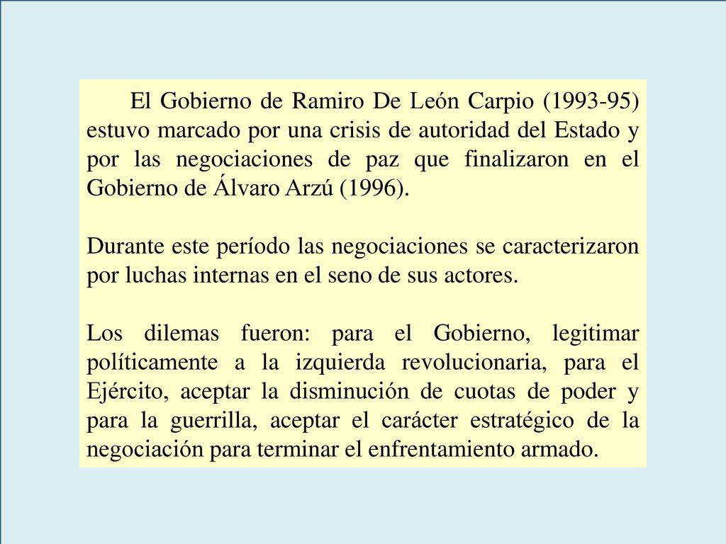 El Gobierno de Ramiro De León Carpio ( ) estuvo marcado por una crisis de autoridad del Estado y por las negociaciones de paz que finalizaron en el Gobierno de Álvaro Arzú (1996).