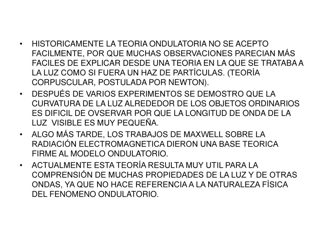 HISTORICAMENTE LA TEORIA ONDULATORIA NO SE ACEPTO FACILMENTE, POR QUE MUCHAS OBSERVACIONES PARECIAN MÁS FACILES DE EXPLICAR DESDE UNA TEORIA EN LA QUE SE TRATABA A LA LUZ COMO SI FUERA UN HAZ DE PARTÍCULAS. (TEORÍA CORPUSCULAR, POSTULADA POR NEWTON).