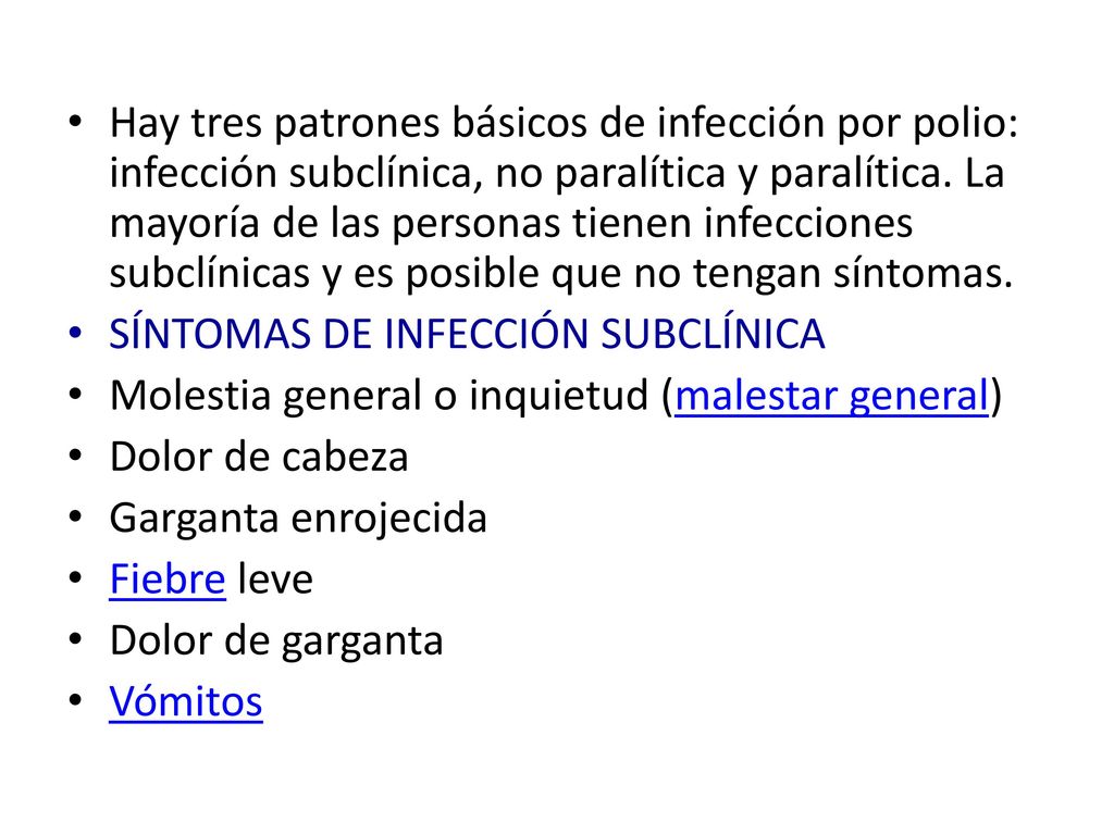 Hay tres patrones básicos de infección por polio: infección subclínica, no paralítica y paralítica. La mayoría de las personas tienen infecciones subclínicas y es posible que no tengan síntomas.