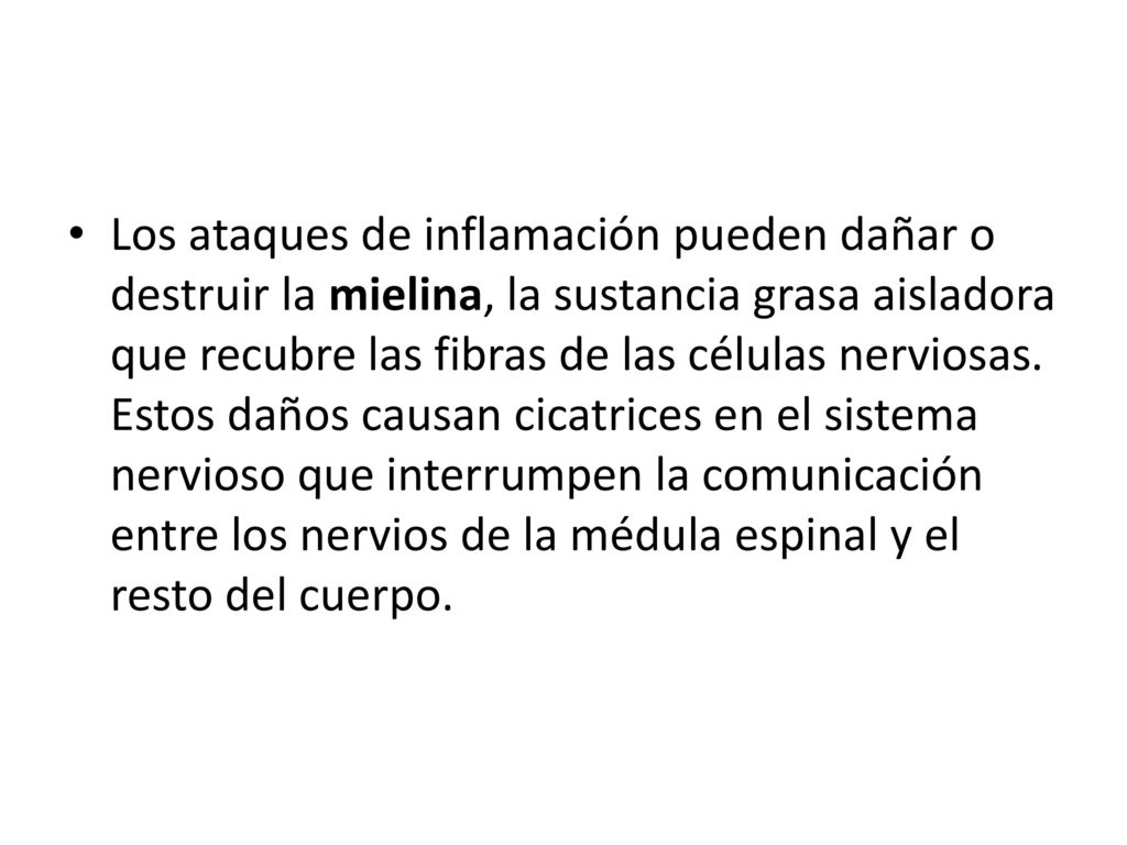 Los ataques de inflamación pueden dañar o destruir la mielina, la sustancia grasa aisladora que recubre las fibras de las células nerviosas.