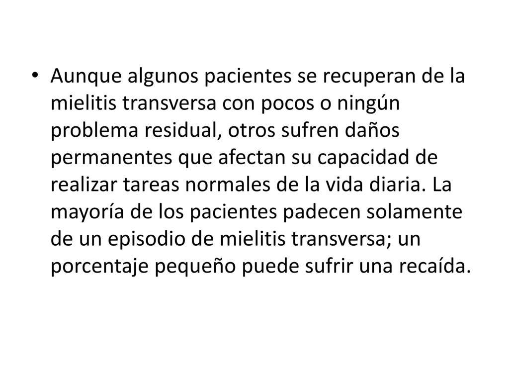 Aunque algunos pacientes se recuperan de la mielitis transversa con pocos o ningún problema residual, otros sufren daños permanentes que afectan su capacidad de realizar tareas normales de la vida diaria.