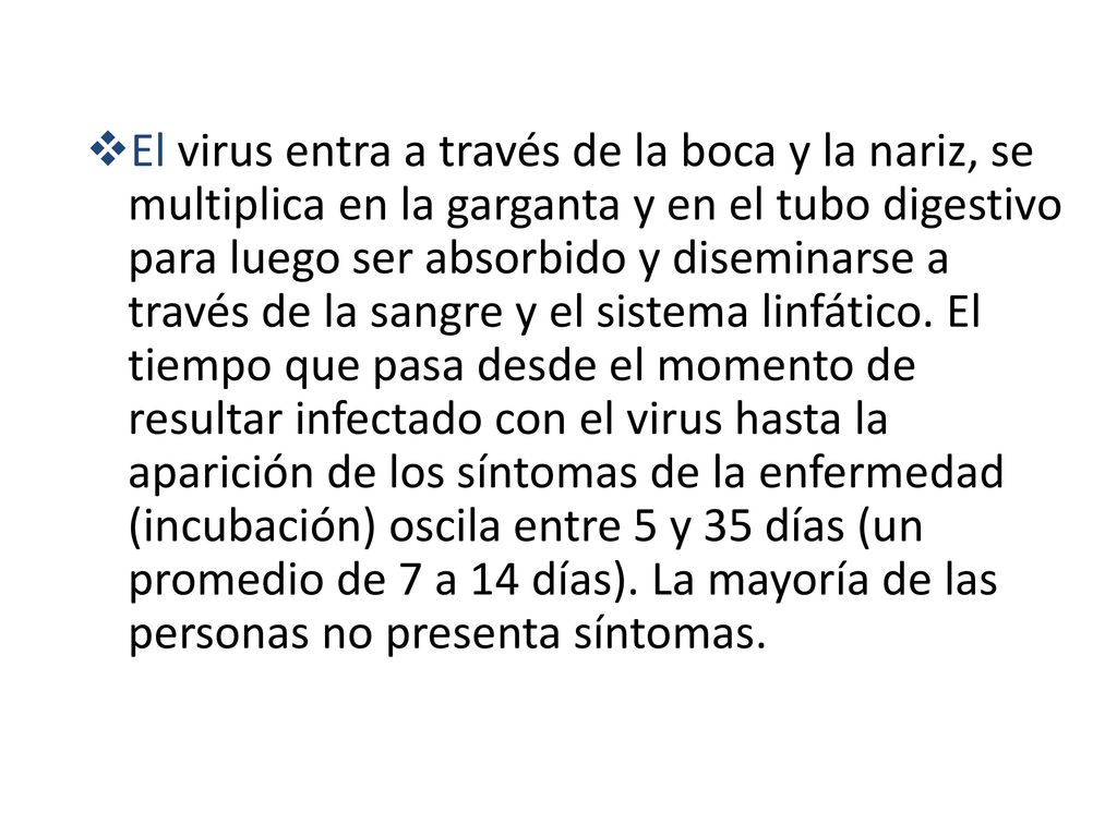 El virus entra a través de la boca y la nariz, se multiplica en la garganta y en el tubo digestivo para luego ser absorbido y diseminarse a través de la sangre y el sistema linfático.