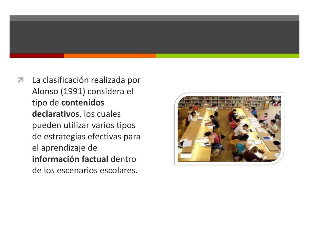 La clasificación realizada por Alonso (1991) considera el tipo de contenidos declarativos, los cuales pueden utilizar varios tipos de estrategias efectivas para el aprendizaje de información factual dentro de los escenarios escolares.