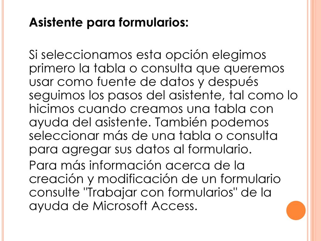 Asistente para formularios: Si seleccionamos esta opción elegimos primero la tabla o consulta que queremos usar como fuente de datos y después seguimos los pasos del asistente, tal como lo hicimos cuando creamos una tabla con ayuda del asistente.