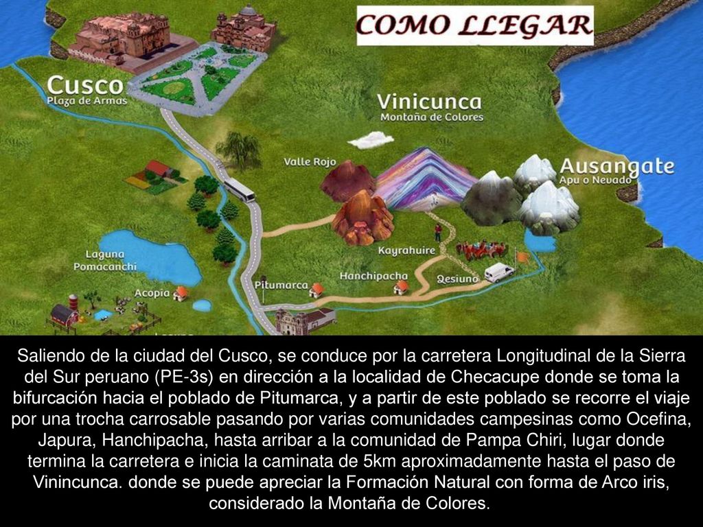 Saliendo de la ciudad del Cusco, se conduce por la carretera Longitudinal de la Sierra del Sur peruano (PE-3s) en dirección a la localidad de Checacupe donde se toma la bifurcación hacia el poblado de Pitumarca, y a partir de este poblado se recorre el viaje por una trocha carrosable pasando por varias comunidades campesinas como Ocefina, Japura, Hanchipacha, hasta arribar a la comunidad de Pampa Chiri, lugar donde termina la carretera e inicia la caminata de 5km aproximadamente hasta el paso de Vinincunca.