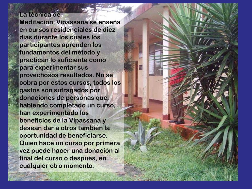 La técnica de Meditación Vipassana se enseña en cursos residenciales de diez días durante los cuales los participantes aprenden los fundamentos del método y practican lo suficiente como para experimentar sus provechosos resultados.