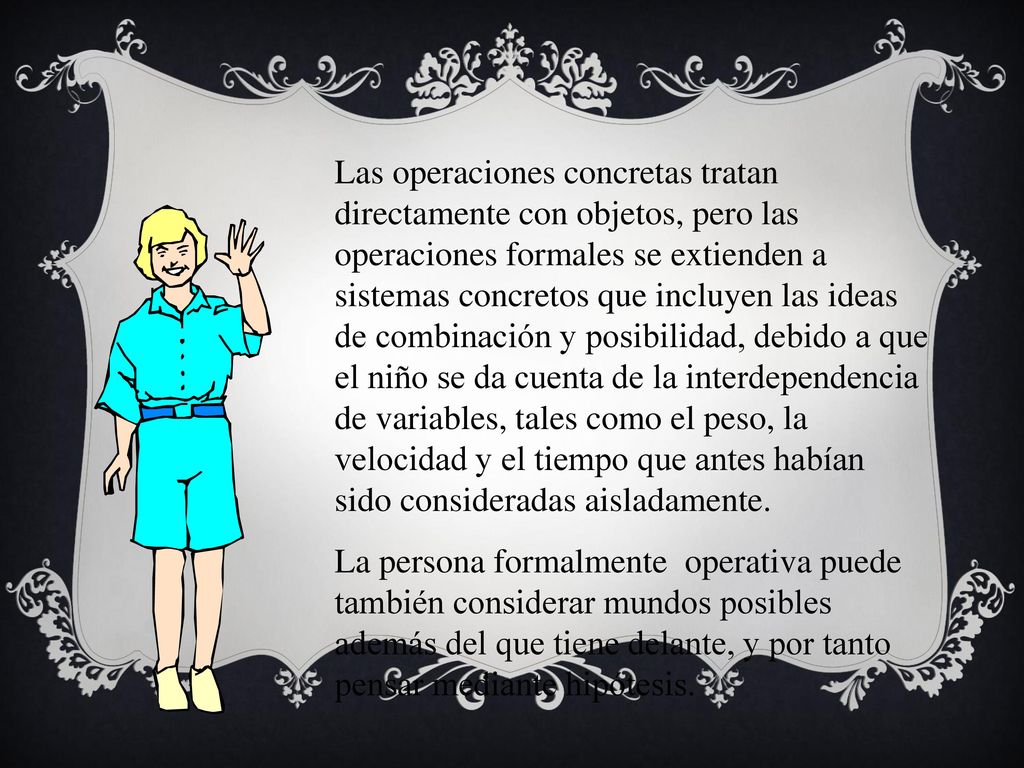 Las operaciones concretas tratan directamente con objetos, pero las operaciones formales se extienden a sistemas concretos que incluyen las ideas de combinación y posibilidad, debido a que el niño se da cuenta de la interdependencia de variables, tales como el peso, la velocidad y el tiempo que antes habían sido consideradas aisladamente.