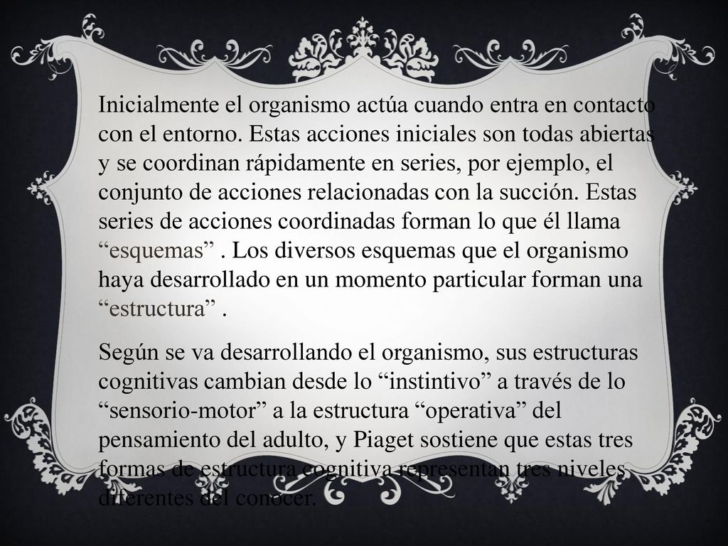 Inicialmente el organismo actúa cuando entra en contacto con el entorno. Estas acciones iniciales son todas abiertas y se coordinan rápidamente en series, por ejemplo, el conjunto de acciones relacionadas con la succión. Estas series de acciones coordinadas forman lo que él llama esquemas . Los diversos esquemas que el organismo haya desarrollado en un momento particular forman una estructura .