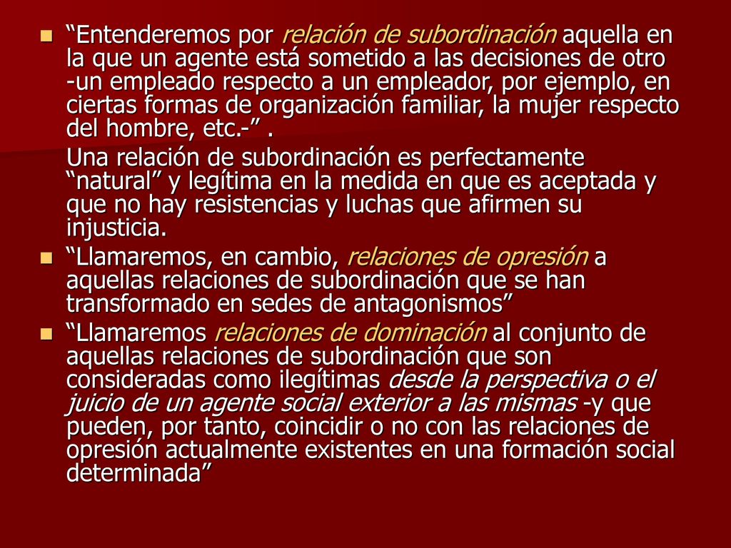 Entenderemos por relación de subordinación aquella en la que un agente está sometido a las decisiones de otro -un empleado respecto a un empleador, por ejemplo, en ciertas formas de organización familiar, la mujer respecto del hombre, etc.- .