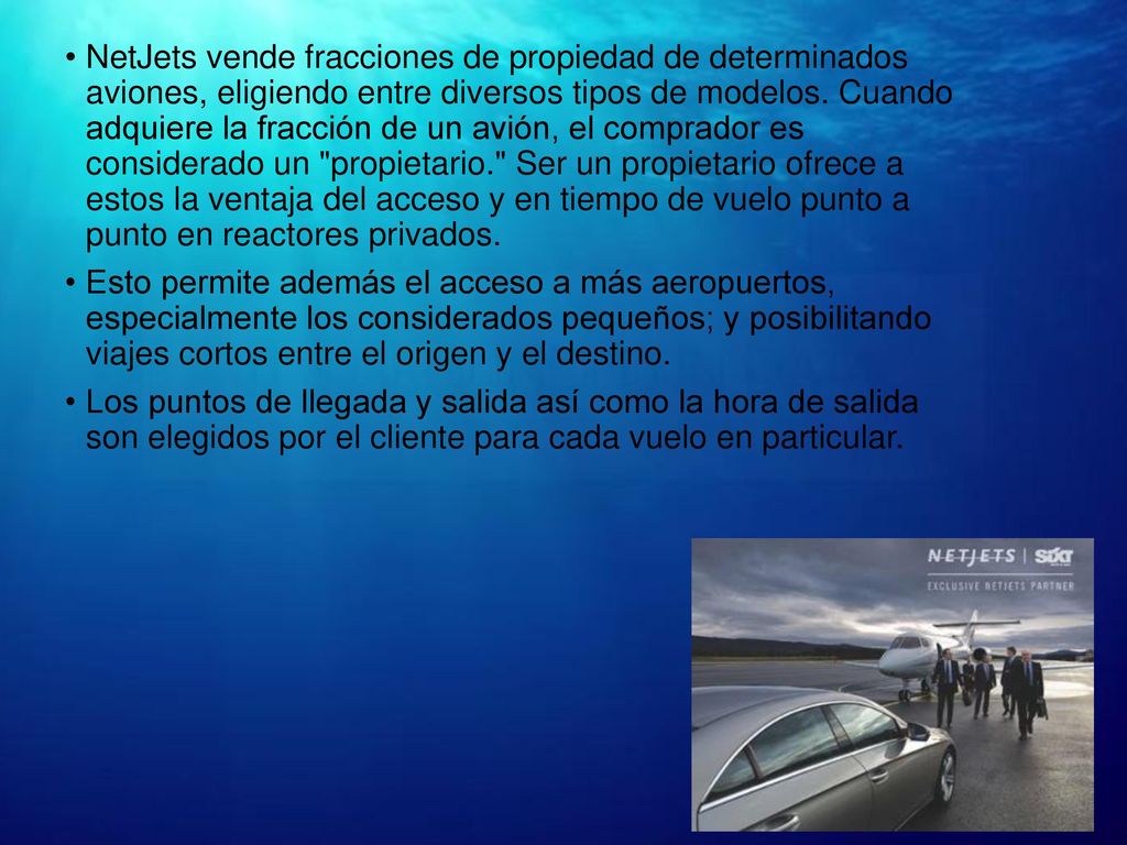 NetJets vende fracciones de propiedad de determinados aviones, eligiendo entre diversos tipos de modelos. Cuando adquiere la fracción de un avión, el comprador es considerado un propietario. Ser un propietario ofrece a estos la ventaja del acceso y en tiempo de vuelo punto a punto en reactores privados.