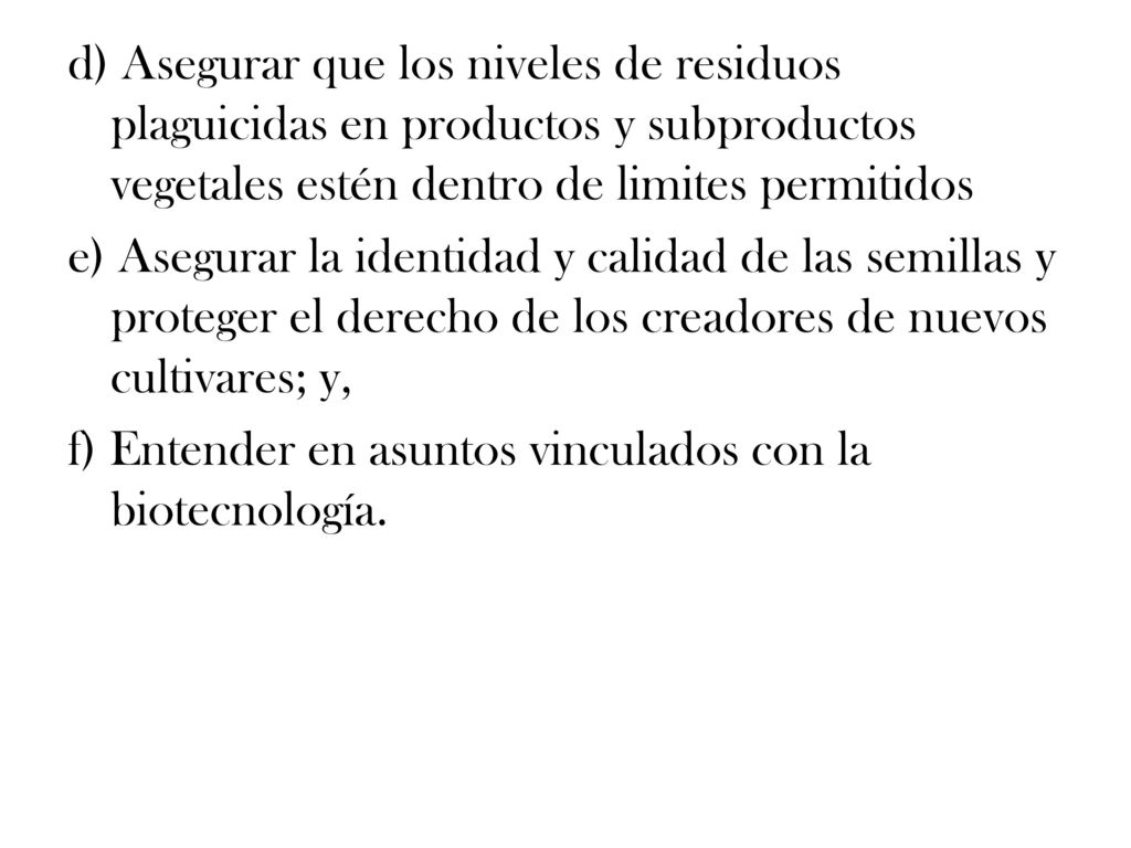 d) Asegurar que los niveles de residuos plaguicidas en productos y subproductos vegetales estén dentro de limites permitidos e) Asegurar la identidad y calidad de las semillas y proteger el derecho de los creadores de nuevos cultivares; y, f) Entender en asuntos vinculados con la biotecnología.