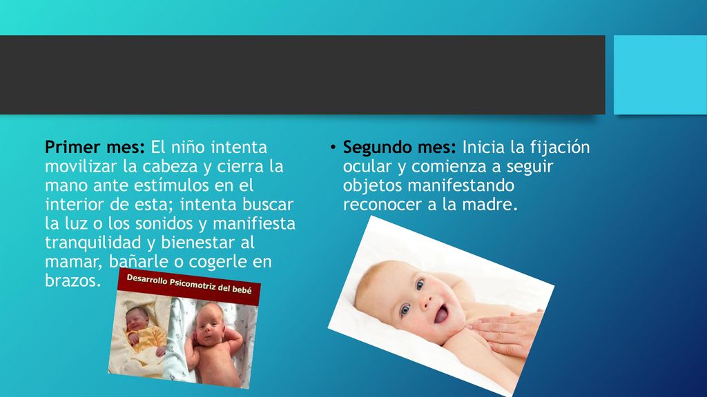 Primer mes: El niño intenta movilizar la cabeza y cierra la mano ante estímulos en el interior de esta; intenta buscar la luz o los sonidos y manifiesta tranquilidad y bienestar al mamar, bañarle o cogerle en brazos.