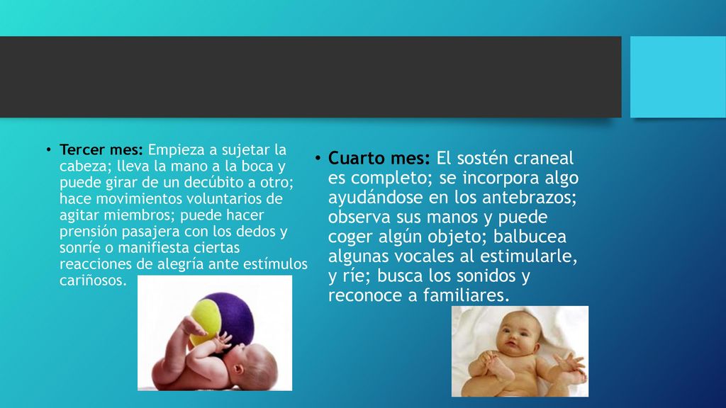 Tercer mes: Empieza a sujetar la cabeza; lleva la mano a la boca y puede girar de un decúbito a otro; hace movimientos voluntarios de agitar miembros; puede hacer prensión pasajera con los dedos y sonríe o manifiesta ciertas reacciones de alegría ante estímulos cariñosos.