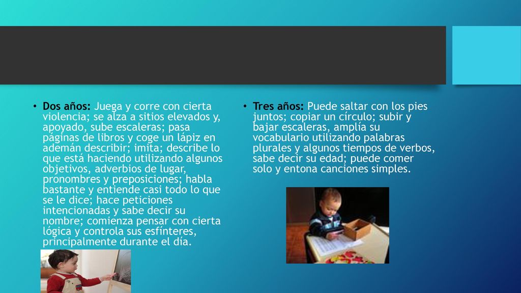 Dos años: Juega y corre con cierta violencia; se alza a sitios elevados y, apoyado, sube escaleras; pasa páginas de libros y coge un lápiz en ademán describir; imita; describe lo que está haciendo utilizando algunos objetivos, adverbios de lugar, pronombres y preposiciones; habla bastante y entiende casi todo lo que se le dice; hace peticiones intencionadas y sabe decir su nombre; comienza pensar con cierta lógica y controla sus esfínteres, principalmente durante el día.