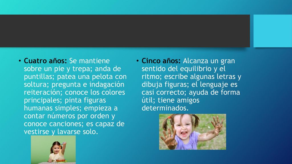 Cuatro años: Se mantiene sobre un pie y trepa; anda de puntillas; patea una pelota con soltura; pregunta e indagación reiteración; conoce los colores principales; pinta figuras humanas simples; empieza a contar números por orden y conoce canciones; es capaz de vestirse y lavarse solo.