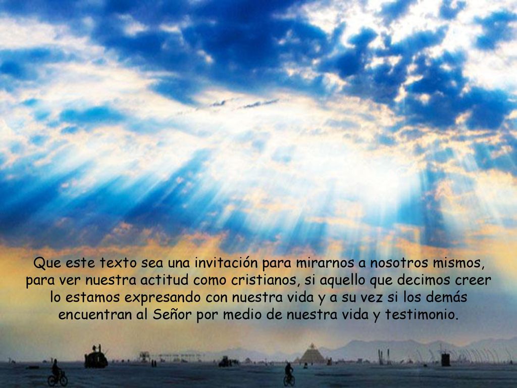 Que este texto sea una invitación para mirarnos a nosotros mismos, para ver nuestra actitud como cristianos, si aquello que decimos creer lo estamos expresando con nuestra vida y a su vez si los demás encuentran al Señor por medio de nuestra vida y testimonio.