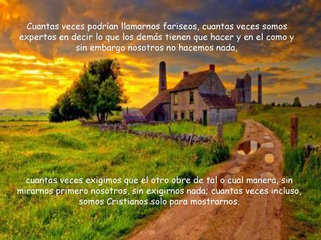 Cuantas veces podrían llamarnos fariseos, cuantas veces somos expertos en decir lo que los demás tienen que hacer y en el como y sin embargo nosotros no hacemos nada,