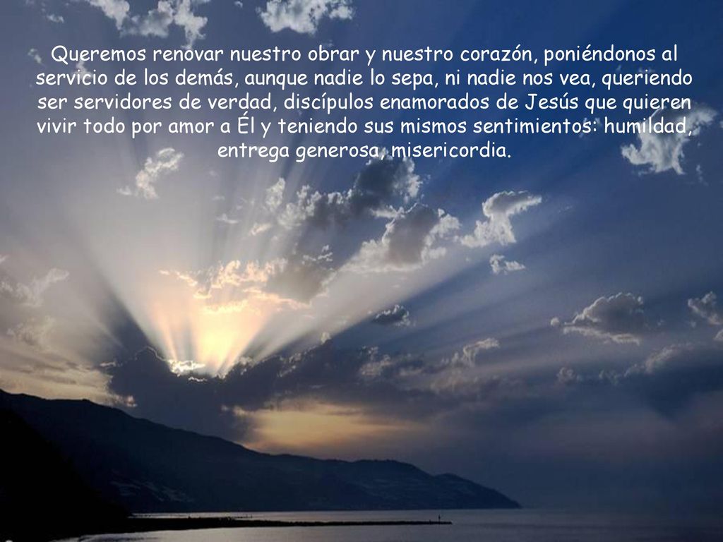 Queremos renovar nuestro obrar y nuestro corazón, poniéndonos al servicio de los demás, aunque nadie lo sepa, ni nadie nos vea, queriendo ser servidores de verdad, discípulos enamorados de Jesús que quieren vivir todo por amor a Él y teniendo sus mismos sentimientos: humildad, entrega generosa, misericordia.