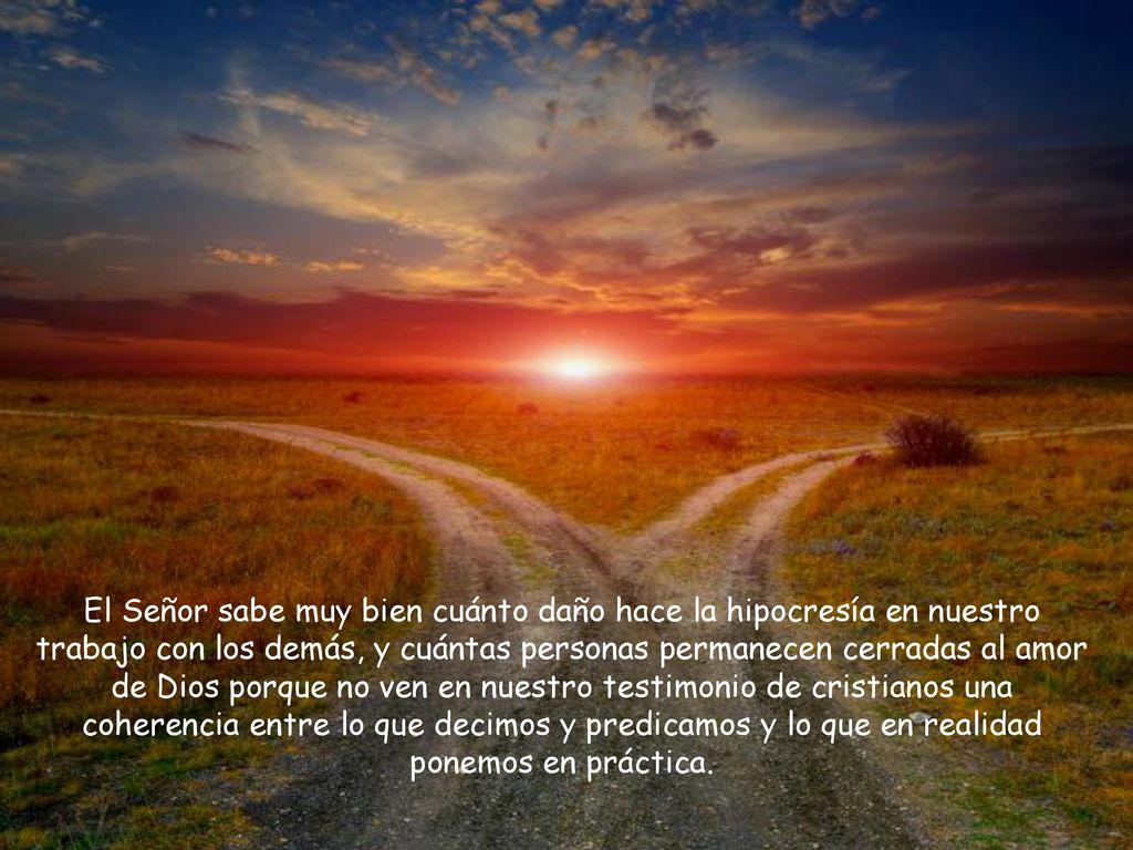El Señor sabe muy bien cuánto daño hace la hipocresía en nuestro trabajo con los demás, y cuántas personas permanecen cerradas al amor de Dios porque no ven en nuestro testimonio de cristianos una coherencia entre lo que decimos y predicamos y lo que en realidad ponemos en práctica.
