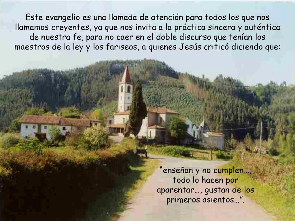 Este evangelio es una llamada de atención para todos los que nos llamamos creyentes, ya que nos invita a la práctica sincera y auténtica de nuestra fe, para no caer en el doble discurso que tenían los maestros de la ley y los fariseos, a quienes Jesús criticó diciendo que: